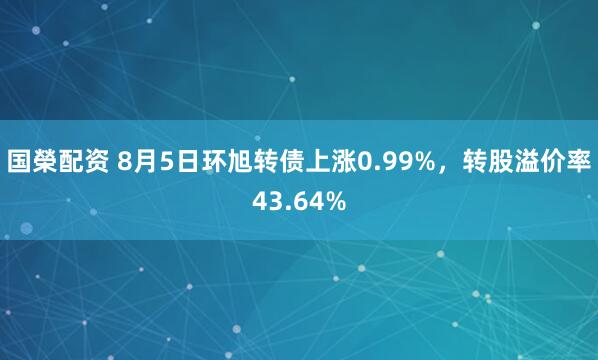 国榮配资 8月5日环旭转债上涨0.99%，转股溢价率43.64%