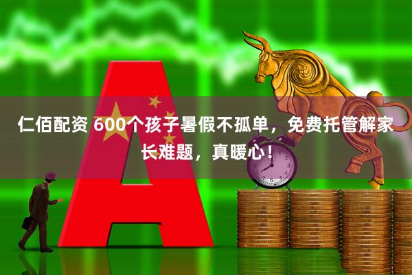 仁佰配资 600个孩子暑假不孤单，免费托管解家长难题，真暖心！