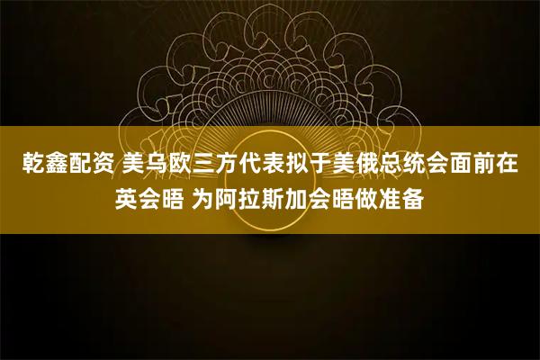 乾鑫配资 美乌欧三方代表拟于美俄总统会面前在英会晤 为阿拉斯加会晤做准备