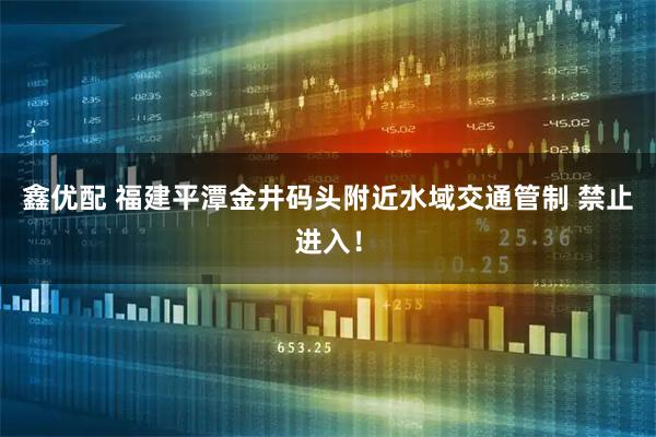 鑫优配 福建平潭金井码头附近水域交通管制 禁止进入！