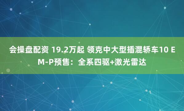 会操盘配资 19.2万起 领克中大型插混轿车10 EM-P预售：全系四驱+激光雷达