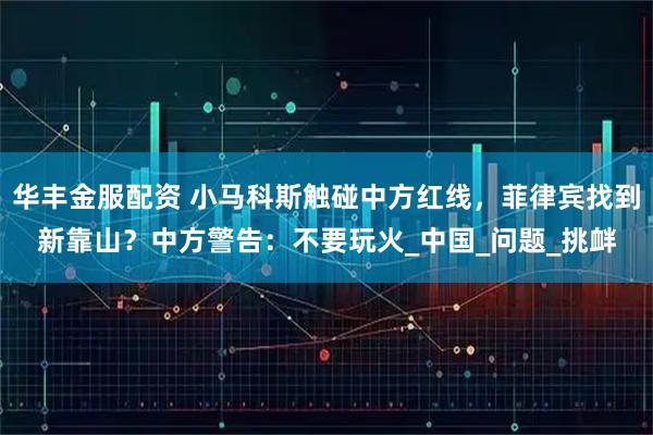 华丰金服配资 小马科斯触碰中方红线，菲律宾找到新靠山？中方警告：不要玩火_中国_问题_挑衅