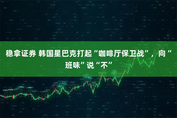 稳拿证券 韩国星巴克打起“咖啡厅保卫战”，向“班味”说“不”