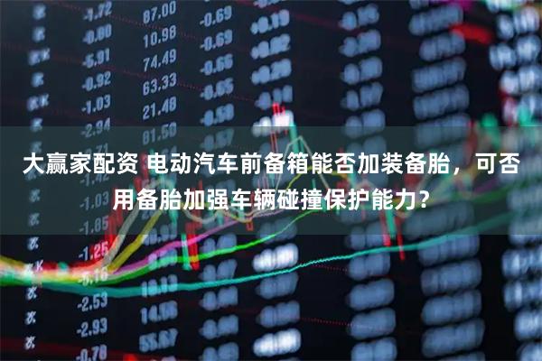 大赢家配资 电动汽车前备箱能否加装备胎，可否用备胎加强车辆碰撞保护能力？