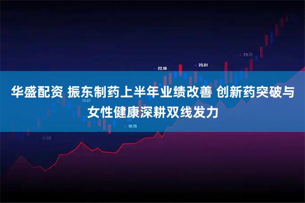 华盛配资 振东制药上半年业绩改善 创新药突破与女性健康深耕双线发力
