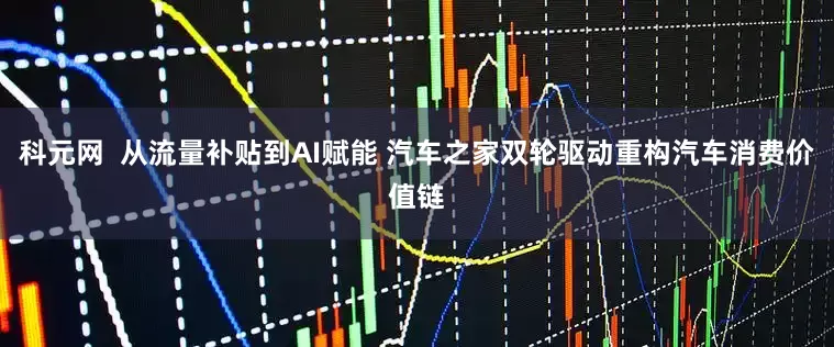 科元网  从流量补贴到AI赋能 汽车之家双轮驱动重构汽车消费价值链