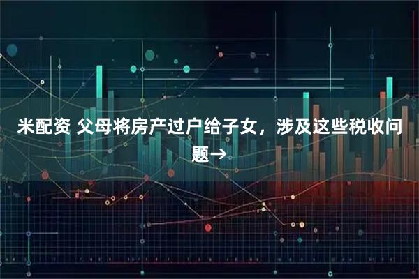 米配资 父母将房产过户给子女，涉及这些税收问题→