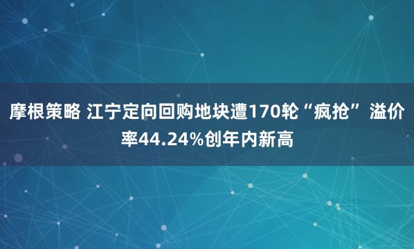 摩根策略 江宁定向回购地块遭170轮“疯抢” 溢价率44.24%创年内新高