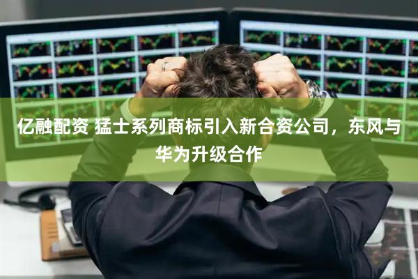 亿融配资 猛士系列商标引入新合资公司，东风与华为升级合作