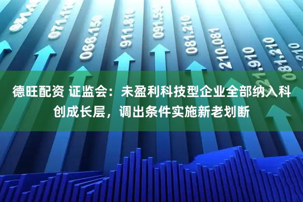 德旺配资 证监会：未盈利科技型企业全部纳入科创成长层，调出条件实施新老划断
