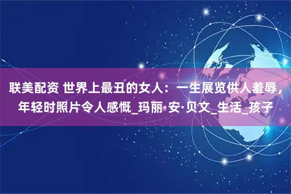联美配资 世界上最丑的女人：一生展览供人羞辱，年轻时照片令人感慨_玛丽·安·贝文_生活_孩子