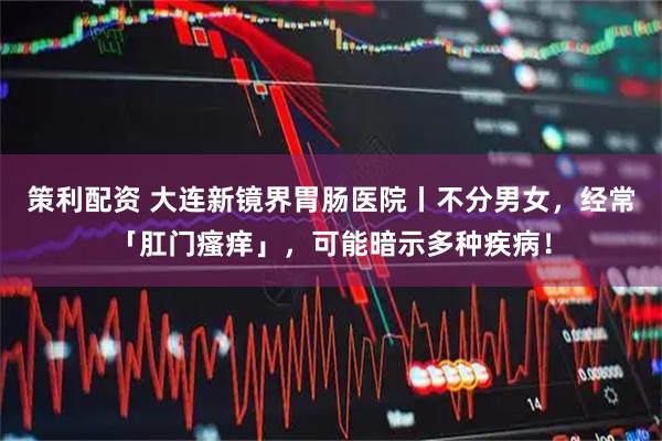 策利配资 大连新镜界胃肠医院丨不分男女，经常「肛门瘙痒」，可能暗示多种疾病！