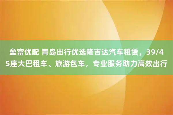 垒富优配 青岛出行优选隆吉达汽车租赁，39/45座大巴租车、旅游包车，专业服务助力高效出行