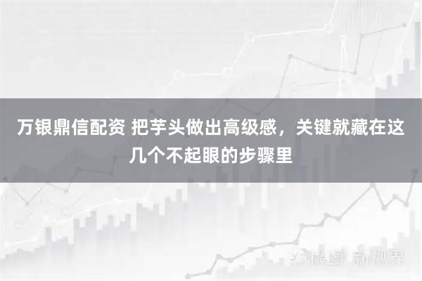 万银鼎信配资 把芋头做出高级感，关键就藏在这几个不起眼的步骤里