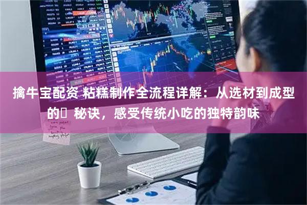 擒牛宝配资 粘糕制作全流程详解：从选材到成型的️秘诀，感受传统小吃的独特韵味