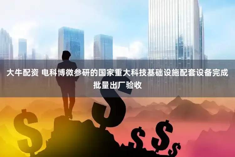 大牛配资 电科博微参研的国家重大科技基础设施配套设备完成批量出厂验收