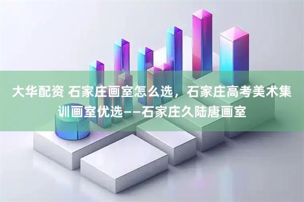 大华配资 石家庄画室怎么选，石家庄高考美术集训画室优选——石家庄久陆唐画室