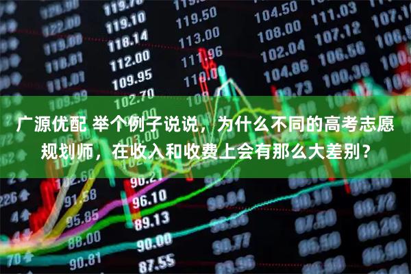 广源优配 举个例子说说，为什么不同的高考志愿规划师，在收入和收费上会有那么大差别？