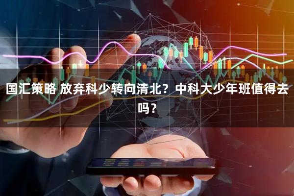 国汇策略 放弃科少转向清北？中科大少年班值得去吗？