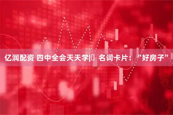 亿润配资 四中全会天天学|㉘名词卡片：“好房子”