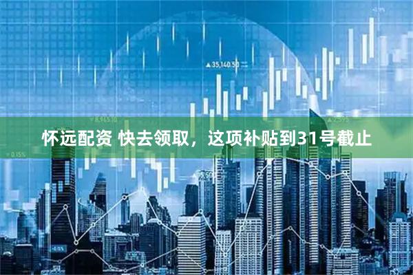 怀远配资 快去领取，这项补贴到31号截止