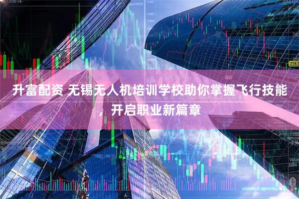 升富配资 无锡无人机培训学校助你掌握飞行技能，开启职业新篇章