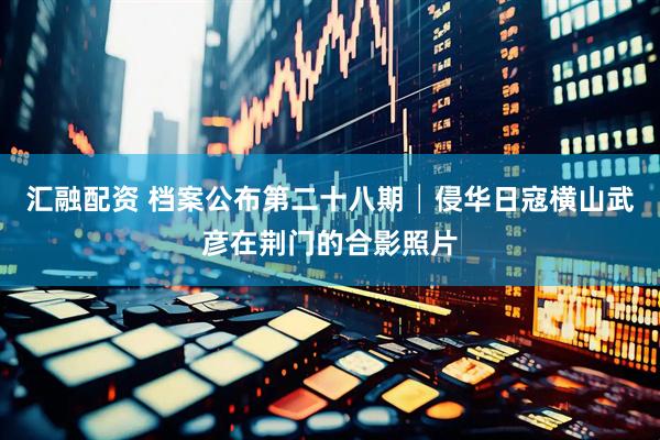 汇融配资 档案公布第二十八期│侵华日寇横山武彦在荆门的合影照片