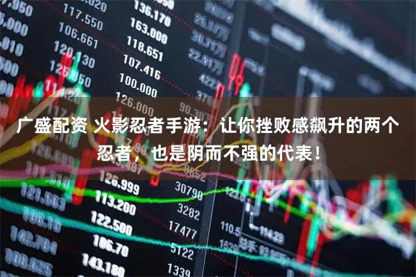 广盛配资 火影忍者手游：让你挫败感飙升的两个忍者，也是阴而不强的代表！