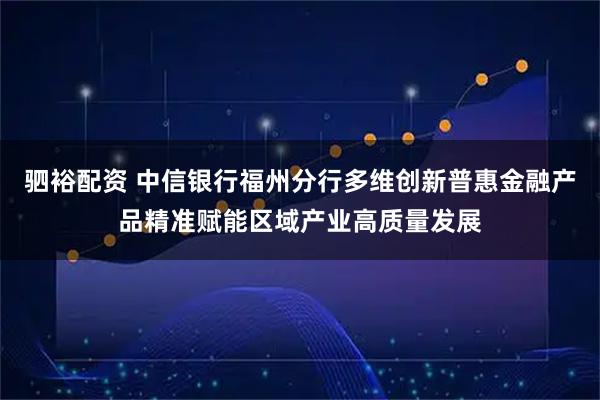 驷裕配资 中信银行福州分行多维创新普惠金融产品精准赋能区域产业高质量发展
