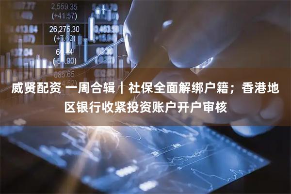威贤配资 一周合辑｜社保全面解绑户籍；香港地区银行收紧投资账户开户审核