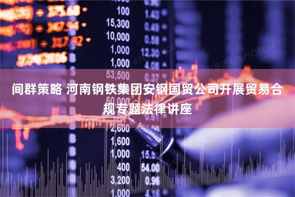 间群策略 河南钢铁集团安钢国贸公司开展贸易合规专题法律讲座