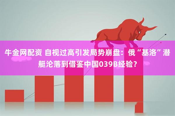 牛金网配资 自视过高引发局势崩盘：俄“基洛”潜艇沦落到借鉴中国039B经验？
