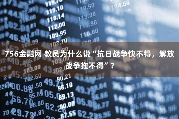 756金融网 教员为什么说“抗日战争快不得，解放战争拖不得”？